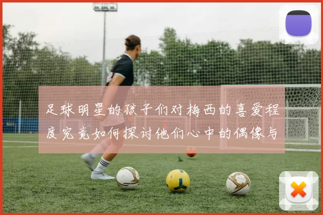 足球明星的孩子们对梅西的喜爱程度究竟如何探讨他们心中的偶像与崇拜