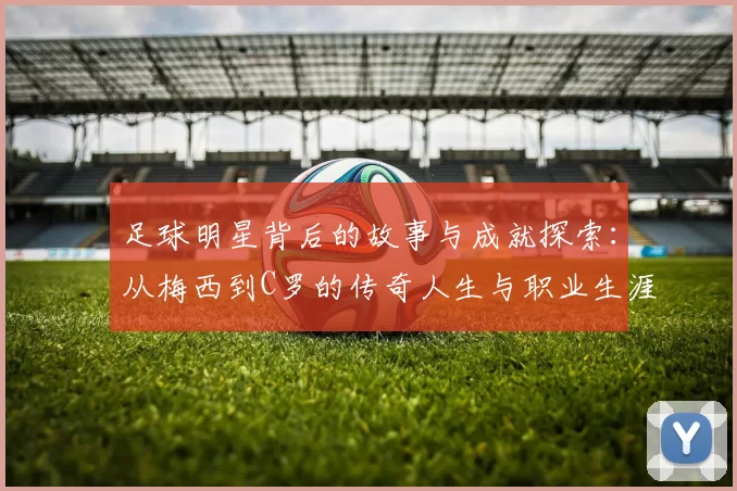 足球明星背后的故事与成就探索：从梅西到C罗的传奇人生与职业生涯