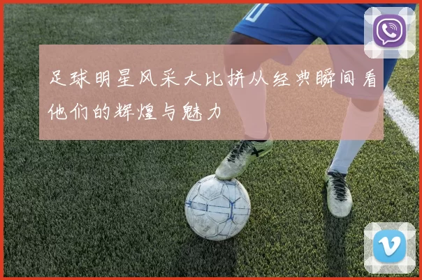 足球明星风采大比拼从经典瞬间看他们的辉煌与魅力