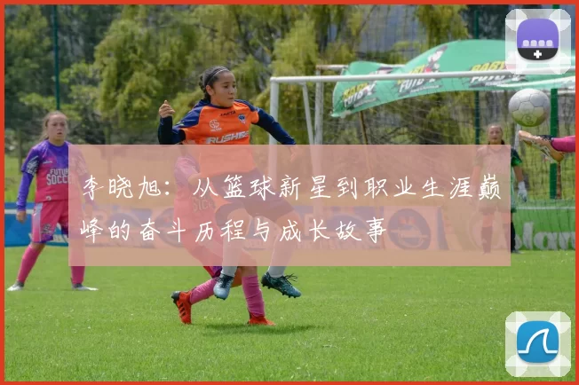 李晓旭：从篮球新星到职业生涯巅峰的奋斗历程与成长故事