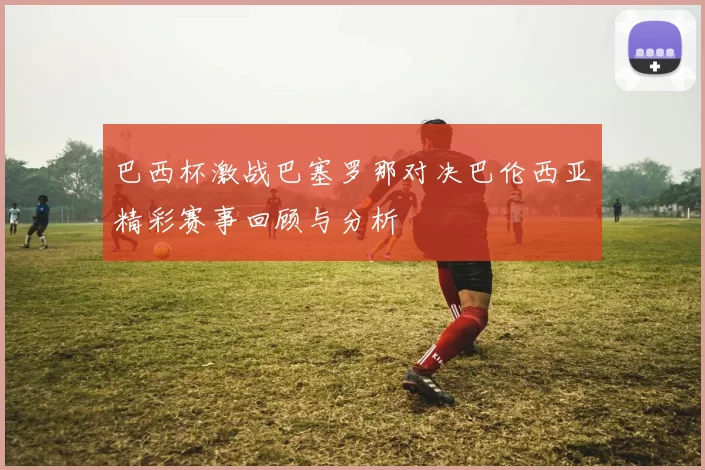 巴西杯激战巴塞罗那对决巴伦西亚精彩赛事回顾与分析